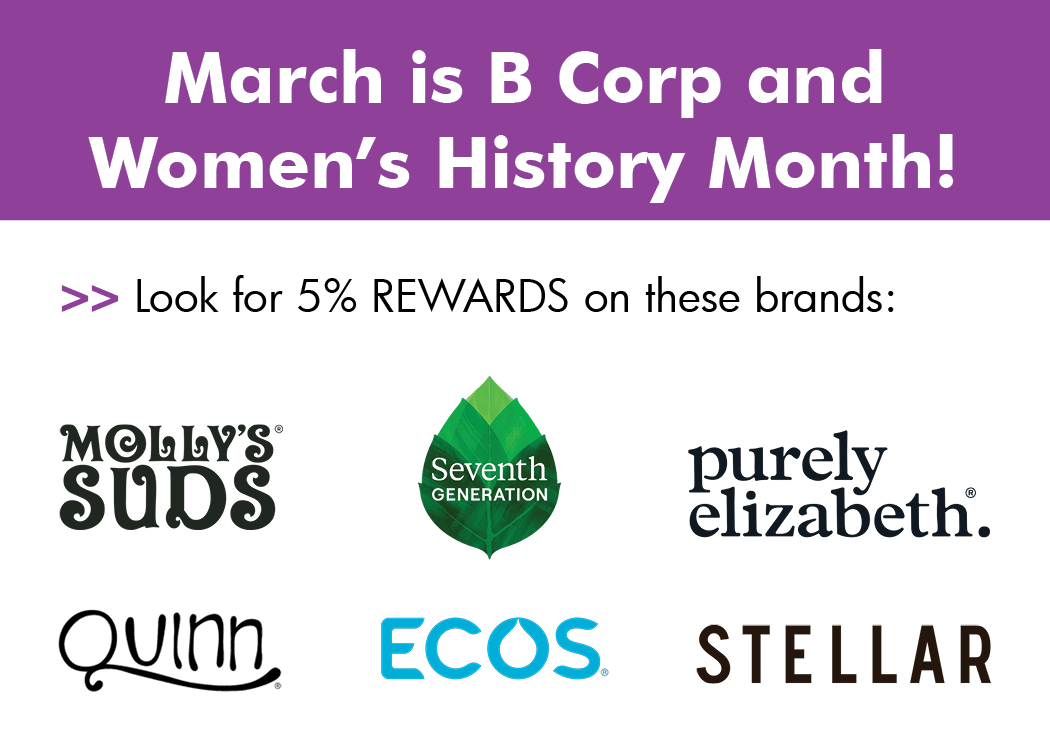 March is B Corp and Women's History Month! Earn 5% Rewards on these brands: Molly's Suds, Seventh Generation, Purely Elizabeth, Quinn, ECOS, and Stellar.